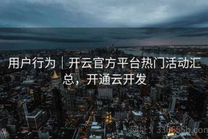 用户行为｜开云官方平台热门活动汇总，开通云开发