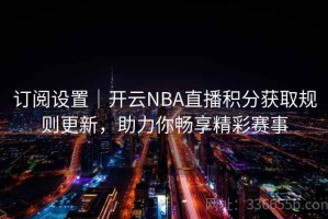 订阅设置｜开云NBA直播积分获取规则更新，助力你畅享精彩赛事