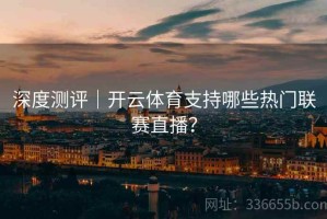 深度测评｜开云体育支持哪些热门联赛直播？