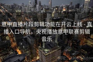意甲直播片段剪辑功能在开云上线 - 直播入口导航，央视播放意甲联赛剪辑音乐