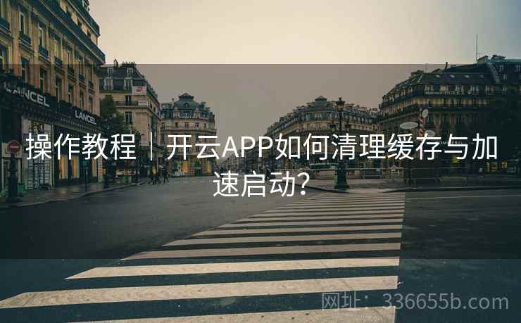 操作教程｜开云APP如何清理缓存与加速启动？
