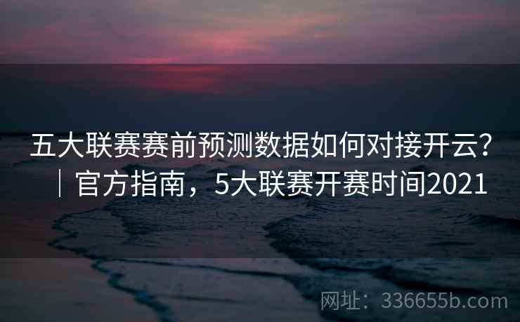 五大联赛赛前预测数据如何对接开云？｜官方指南，5大联赛开赛时间2021