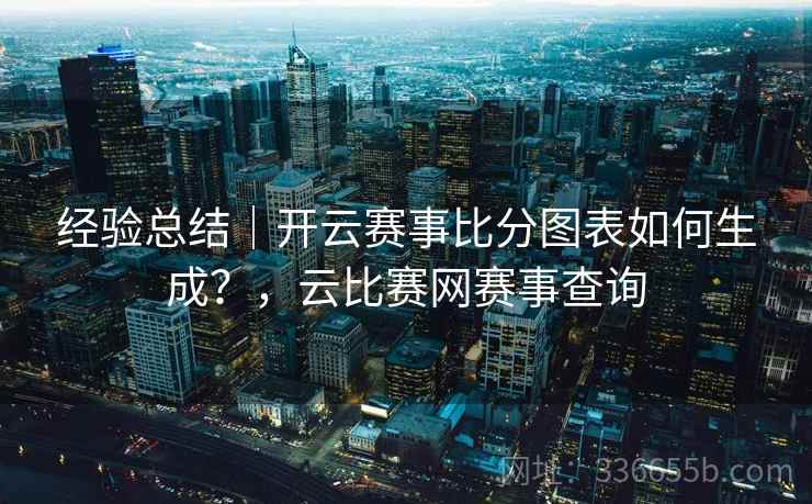 经验总结|开云赛事比分图表如何生成?,云比赛网赛事查询 经验总结|开云赛事比分图表如何生成?,云比赛网赛事查询