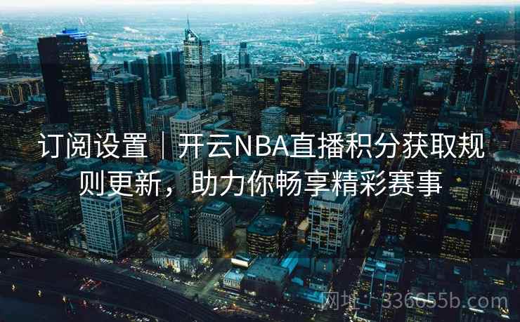 订阅设置｜开云NBA直播积分获取规则更新，助力你畅享精彩赛事