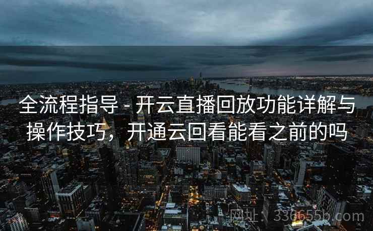全流程指导 - 开云直播回放功能详解与操作技巧，开通云回看能看之前的吗