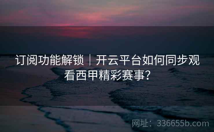 订阅功能解锁|开云平台如何同步观看西甲精彩赛事? 订阅功能解锁|开云平台如何同步观看西甲精彩赛事?