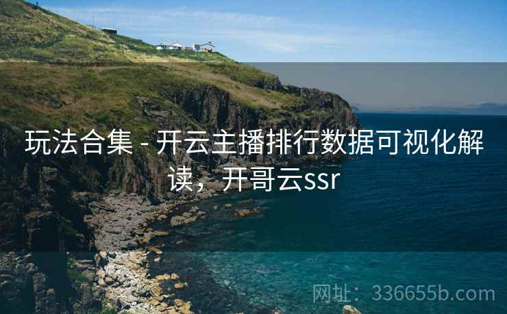 玩法合集 - 开云主播排行数据可视化解读，开哥云ssr