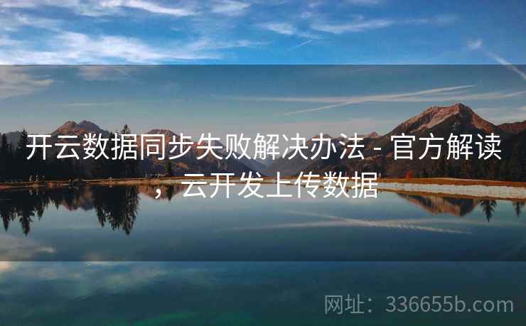 开云数据同步失败解决办法 - 官方解读，云开发上传数据